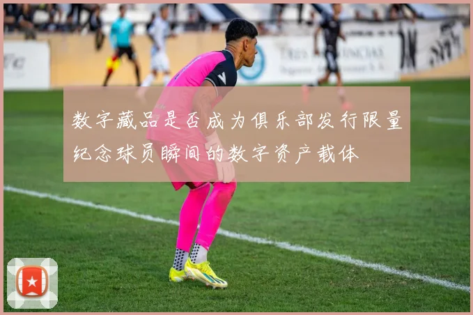 数字藏品是否成为俱乐部发行限量纪念球员瞬间的数字资产载体