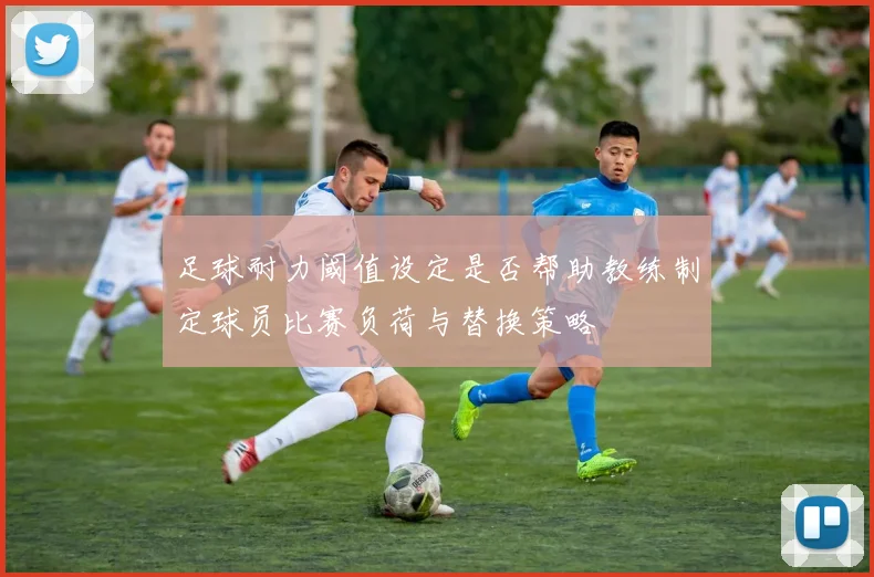 足球耐力阈值设定是否帮助教练制定球员比赛负荷与替换策略